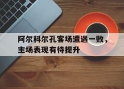 九游娱乐-阿尔科尔孔客场遭遇一败，主场表现有待提升的简单介绍